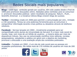 Redes Sociais mais populares
Blogs - (web logs) conteúdo gerado por usuários, têm sido usados ​​desde o final de
1990 para promover discussões online. Adotados pelos cientistas para se comunicar
e promover discussões públicas sobre resultados de pesquisa. Nature , PLoS ,
Scientific American e a iniciativa Ciência Blogs criaram blogs de sucesso.
Twitter - microblog criado em 2006 para permitir a comunicação por sms , limitado
a 140 caracteres. Tornou-se uma poderosa ferramenta para se comunicar e
compartilhar informação durante crises política ou desastres através de telefones
celulares.
Facebook - Serviço lançado em 2004 , inicialmente projetado para ser
compartilhado entre alunos da Universidade de Harvard. É a maior rede social do
mundo, hoje, com mais de um bilhão de usuários , a maioria deles por meio de
dispositivos móveis. Seu uso na comunicação científica inclui editoras, revistas
pesquisadores, estudantes e público em geral com o objetivo de marketing,
promover a discussão e uma avaliação ampla dos conteúdos publicados.
LinkedIn - Fundada em 2002 , é um site de rede social para as pessoas em
ocupações profissionais. Ele relata mais de 170 milhões de usuários em mais de 200
países
 