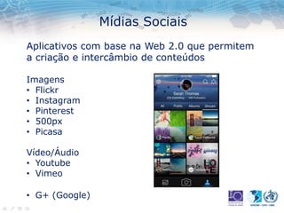 Mídias Sociais
Aplicativos com base na Web 2.0 que permitem
a criação e intercâmbio de conteúdos
Imagens
• Flickr
• Instagram
• Pinterest
• 500px
• Picasa
Vídeo/Áudio
• Youtube
• Vimeo
• G+ (Google)
 