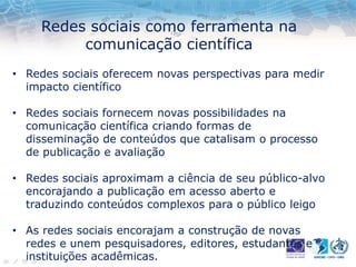 Redes sociais como ferramenta na
comunicação científica
• Redes sociais oferecem novas perspectivas para medir
impacto científico
• Redes sociais fornecem novas possibilidades na
comunicação científica criando formas de
disseminação de conteúdos que catalisam o processo
de publicação e avaliação
• Redes sociais aproximam a ciência de seu público-alvo
encorajando a publicação em acesso aberto e
traduzindo conteúdos complexos para o público leigo
• As redes sociais encorajam a construção de novas
redes e unem pesquisadores, editores, estudantes e
instituições acadêmicas.
 