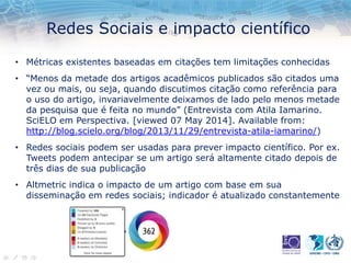 Redes Sociais e impacto científico
• Métricas existentes baseadas em citações tem limitações conhecidas
• “Menos da metade dos artigos acadêmicos publicados são citados uma
vez ou mais, ou seja, quando discutimos citação como referência para
o uso do artigo, invariavelmente deixamos de lado pelo menos metade
da pesquisa que é feita no mundo” (Entrevista com Atila Iamarino.
SciELO em Perspectiva. [viewed 07 May 2014]. Available from:
http://blog.scielo.org/blog/2013/11/29/entrevista-atila-iamarino/)
• Redes sociais podem ser usadas para prever impacto científico. Por ex.
Tweets podem antecipar se um artigo será altamente citado depois de
três dias de sua publicação
• Altmetric indica o impacto de um artigo com base em sua
disseminação em redes sociais; indicador é atualizado constantemente
 