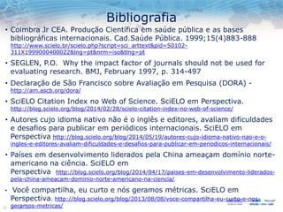 Bibliografia
• Coimbra Jr CEA. Produção Científica em saúde pública e as bases
bibliográficas internacionais. Cad.Saúde Pública. 1999;15(4)883-888
http://www.scielo.br/scielo.php?script=sci_arttext&pid=S0102-
311X1999000400022&lng=pt&nrm=iso&tlng=pt
• SEGLEN, P.O. Why the impact factor of journals should not be used for
evaluating research. BMJ, February 1997, p. 314-497
• Declaração de São Francisco sobre Avaliação em Pesquisa (DORA) -
http://am.ascb.org/dora/
• SciELO Citation Index no Web of Science. SciELO em Perspectiva.
http://blog.scielo.org/blog/2014/02/28/scielo-citation-index-no-web-of-science/
• Autores cujo idioma nativo não é o inglês e editores, avaliam dificuldades
e desafios para publicar em periódicos internacionais. SciELO em
Perspectiva http://blog.scielo.org/blog/2014/05/19/autores-cujo-idioma-nativo-nao-e-o-
ingles-e-editores-avaliam-dificuldades-e-desafios-para-publicar-em-periodicos-internacionais/
• Países em desenvolvimento liderados pela China ameaçam domínio norte-
americano na ciência. SciELO em
Perspectiva http://blog.scielo.org/blog/2014/04/17/paises-em-desenvolvimento-liderados-
pela-china-ameacam-dominio-norte-americano-na-ciencia/
• Você compartilha, eu curto e nós geramos métricas. SciELO em
Perspectiva. http://blog.scielo.org/blog/2013/08/08/voce-compartilha-eu-curto-e-nos-
geramos-metricas/
 