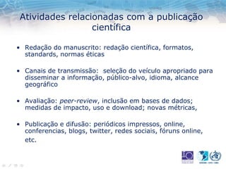 Atividades relacionadas com a publicação
científica
• Redação do manuscrito: redação científica, formatos,
standards, normas éticas
• Canais de transmissão: seleção do veículo apropriado para
disseminar a informação, público-alvo, idioma, alcance
geográfico
• Avaliação: peer-review, inclusão em bases de dados;
medidas de impacto, uso e download; novas métricas,
• Publicação e difusão: periódicos impressos, online,
conferencias, blogs, twitter, redes sociais, fóruns online,
etc.
 