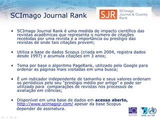 SCImago Journal Rank
• SCImago Journal Rank é uma medida de impacto científico das
revistas acadêmicas que representa o número de citações
recebidas por uma revista e a importância ou prestigio das
revistas de onde tais citações provem;
• Utiliza a base de dados Scopus (criada em 2004, registra dados
desde 1997) e acumula citações em 3 anos;
• Toma por base o algoritmo PageRank, utilizado pelo Google para
ordenar as páginas mais visitadas em uma busca;
• É um indicador independente de tamanho e seus valores ordenam
os periódicos pelo seu "prestigio médio por artigo" e pode ser
utilizado para comparações de revistas nos processos de
avaliação em ciências;
• Disponível em uma base de dados em acesso aberto,
http://www.scimagojr.com/ apesar da base Scopus
depender de assinatura.
 