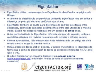 Eigenfactor
• Eigenfactor utiliza mesmo algoritmo PageRank do classificador de páginas do
Google;
• O sistema de classificação de periódicos utilizando Eigenfactor leva em conta a
diferença de prestigio entre os periódicos que citam;
• Eigenfactor também se ajusta para diferenças de padrões de citação entre
disciplinas, permitindo comparar desempenhos entre elas utilizando o mesmo
índice. Baseia nas citações recebidas em um período de cinco anos.
• Outra particularidade de Eigenfactor: diferente do fator de impacto, unifica e
contabiliza citações em revistas nos campos de ciências e ciências sociais;
• Elimina autocitações. São descontadas cada referencia de um artigo em uma
revista a outro artigo da mesma revista.
• Utiliza a base de dados Web of Science. O cálculo matemático foi idealizado de
forma que a soma de Eigenfactor de todos os periódicos indexados no JCR seja
igual a 100.
• O índice Eigenfactor se encontra disponível em acesso aberto
(www.eigenfactor.org) e também no site de Web of Science (mediante
assinatura)
 