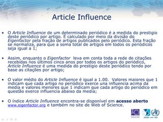 Article Influence
• O Article Influence de um determinado periódico é a medida do prestigio
deste periódico por artigo. É calculado por meio da divisão do
Eigenfactor pela fração de artigos publicados pelo periódico. Esta fração
se normaliza, para que a soma total de artigos em todos os periódicos
seja igual a 1;
• Assim, enquanto o Eigenfactor leva em conta toda a rede de citações
recebidas nos últimos cinco anos por todos os artigos do periódico,
Article Influence é uma medida do prestigio deste periódico tendo por
base as citações por artigo;
• O valor médio do Article Influence é igual a 1.00. Valores maiores que 1
indicam que cada artigo no periódico exerce una influencia acima da
media e valores menores que 1 indicam que cada artigo do periódico em
questão exerce influencia abaixo da media;
• O índice Article Influence encontra-se disponível em acesso aberto
www.eigenfactor.org e também no site de Web of Science.
 