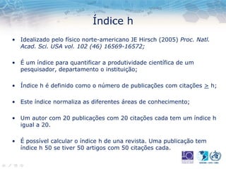 Índice h
• Idealizado pelo físico norte-americano JE Hirsch (2005) Proc. Natl.
Acad. Sci. USA vol. 102 (46) 16569-16572;
• É um índice para quantificar a produtividade científica de um
pesquisador, departamento o instituição;
• Índice h é definido como o número de publicações com citações > h;
• Este índice normaliza as diferentes áreas de conhecimento;
• Um autor com 20 publicações com 20 citações cada tem um índice h
igual a 20.
• É possível calcular o índice h de una revista. Uma publicação tem
índice h 50 se tiver 50 artigos com 50 citações cada.
 