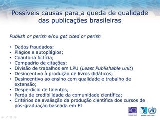 Possíveis causas para a queda de qualidade
das publicações brasileiras
Publish or perish e/ou get cited or perish
• Dados fraudados;
• Plágios e autoplágios;
• Coautoria fictícia;
• Compadrio de citações;
• Divisão de trabalhos em LPU (Least Publishable Unit)
• Desincentivo à produção de livros didáticos;
• Desincentivo ao ensino com qualidade e trabalho de
extensão;
• Desperdício de talentos;
• Perda de credibilidade da comunidade científica;
• Critérios de avaliação da produção científica dos cursos de
pós-graduação baseada em FI
 