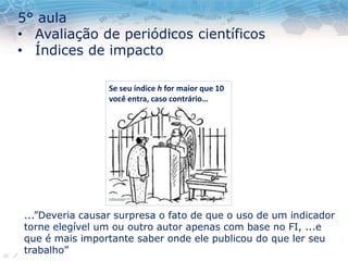 5° aula
• Avaliação de periódicos científicos
• Índices de impacto
...”Deveria causar surpresa o fato de que o uso de um indicador
torne elegível um ou outro autor apenas com base no FI, ...e
que é mais importante saber onde ele publicou do que ler seu
trabalho”
Se seu índice h for maior que 10
você entra, caso contrário…
 