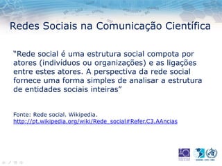 Redes Sociais na Comunicação Científica
“Rede social é uma estrutura social compota por
atores (indivíduos ou organizações) e as ligações
entre estes atores. A perspectiva da rede social
fornece uma forma simples de analisar a estrutura
de entidades sociais inteiras”
Fonte: Rede social. Wikipedia.
http://pt.wikipedia.org/wiki/Rede_social#Refer.C3.AAncias
 