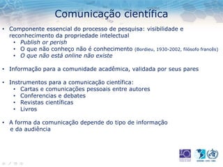 Comunicação científica
• Componente essencial do processo de pesquisa: visibilidade e
reconhecimento da propriedade intelectual
• Publish or perish
• O que não conheço não é conhecimento (Bordieu, 1930-2002, filósofo francês)
• O que não está online não existe
• Informação para a comunidade acadêmica, validada por seus pares
• Instrumentos para a comunicação científica:
• Cartas e comunicações pessoais entre autores
• Conferencias e debates
• Revistas científicas
• Livros
• A forma da comunicação depende do tipo de informação
e da audiência
 