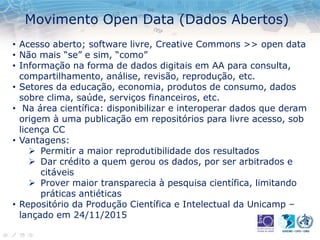 Movimento Open Data (Dados Abertos)
• Acesso aberto; software livre, Creative Commons >> open data
• Não mais “se” e sim, “como”
• Informação na forma de dados digitais em AA para consulta,
compartilhamento, análise, revisão, reprodução, etc.
• Setores da educação, economia, produtos de consumo, dados
sobre clima, saúde, serviços financeiros, etc.
• Na área científica: disponibilizar e interoperar dados que deram
origem à uma publicação em repositórios para livre acesso, sob
licença CC
• Vantagens:
 Permitir a maior reprodutibilidade dos resultados
 Dar crédito a quem gerou os dados, por ser arbitrados e
citáveis
 Prover maior transparecia à pesquisa científica, limitando
práticas antiéticas
• Repositório da Produção Científica e Intelectual da Unicamp –
lançado em 24/11/2015
 