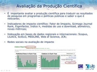 Avaliação da Produção Científica
• É importante avaliar a produção científica para traduzir os resultados
de pesquisa em programas e políticas públicas e saber o que é
relevante;
• Indicadores de impacto científico: Fator de Impacto, Scimago Journal
Rank, Eigenfactor, Indice h, medidas de uso e download, altmetrics,
novas métricas;
• Indexação em bases de dados regionais e internacionais: Scopus,
LILACS, SciELO, MEDLINE, Web of Science, JCR;
• Redes sociais na avaliação de impacto
 