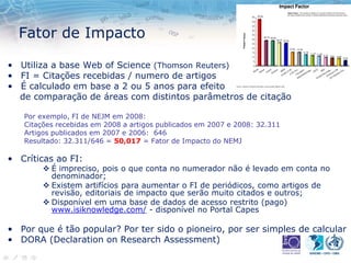 Fator de Impacto
• Utiliza a base Web of Science (Thomson Reuters)
• FI = Citações recebidas / numero de artigos
• É calculado em base a 2 ou 5 anos para efeito
de comparação de áreas com distintos parâmetros de citação
Por exemplo, FI de NEJM em 2008:
Citações recebidas em 2008 a artigos publicados em 2007 e 2008: 32.311
Artigos publicados em 2007 e 2006: 646
Resultado: 32.311/646 = 50,017 = Fator de Impacto do NEMJ
• Críticas ao FI:
 É impreciso, pois o que conta no numerador não é levado em conta no
denominador;
 Existem artifícios para aumentar o FI de periódicos, como artigos de
revisão, editoriais de impacto que serão muito citados e outros;
 Disponível em uma base de dados de acesso restrito (pago)
www.isiknowledge.com/ - disponível no Portal Capes
• Por que é tão popular? Por ter sido o pioneiro, por ser simples de calcular
• DORA (Declaration on Research Assessment)
 