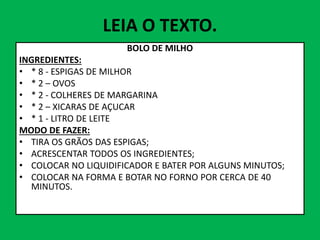 LEIA O TEXTO.
BOLO DE MILHO
INGREDIENTES:
• * 8 - ESPIGAS DE MILHOR
• * 2 – OVOS
• * 2 - COLHERES DE MARGARINA
• * 2 – XICARAS DE AÇUCAR
• * 1 - LITRO DE LEITE
• * 1 - LITRO DE LEITE
MODO DE FAZER:
• TIRA OS GRÃOS DAS ESPIGAS;
• ACRESCENTAR TODOS OS INGREDIENTES;
• COLOCAR NO LIQUIDIFICADOR E BATER POR ALGUNS MINUTOS;
• COLOCAR NA FORMA E BOTAR NO FORNO POR CERCA DE 40
MINUTOS.
 