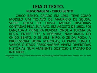 LEIA O TEXTO.
PERSONAGEM - CHICO BENTO
CHICO BENTO, CRIADO EM 1961, TEVE COMO
MODELO UM TIO-AVÔ DE MAURICIO DE SOUSA,
SOBRE QUEM ELE OUVIA MUITAS HISTÓRIAS
CONTADAS PELA SUA AVÓ. EM AGOSTO DE 1982, FOI
LANÇADA A PRIMEIRA REVISTA, ONDE A TURMA DA
ROÇA, ENTRE ELES A ROSINHA, NAMORADA DO
CHICO BENTO, O ZÉ LELÉ, HIRO, O ZÉ DA ROÇA, A
CHICO BENTO, O ZÉ LELÉ, HIRO, O ZÉ DA ROÇA, A
PROFESSORA DONA MAROCAS, O PADRE LINO E
VÁRIOS OUTROS PERSONAGENS VIVEM DIVERTIDAS
HISTÓRIAS NUM AMBIENTE GOSTOSO E PACATO DO
INTERIOR.
Disponível em: http://www.monica.com.br/personag/turma/chicoben.htm. Acesso em: 15 abril
2019.
 
