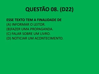 QUESTÃO 08. (D22)
ESSE TEXTO TEM A FINALIDADE DE
(A) INFORMAR O LEITOR.
(B)FAZER UMA PROPAGANDA.
(C) FALAR SOBRE UM LIVRO.
(D) NOTICIAR UM ACONTECIMENTO.
(D) NOTICIAR UM ACONTECIMENTO.
 