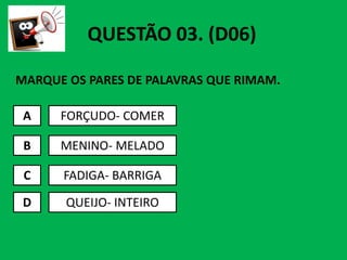 MARQUE OS PARES DE PALAVRAS QUE RIMAM.
A FORÇUDO- COMER
QUESTÃO 03. (D06)
B
C
D
MENINO- MELADO
FADIGA- BARRIGA
QUEIJO- INTEIRO
 