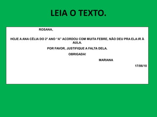 LEIA O TEXTO.
ROSANA,
HOJE A ANA CÉLIA DO 2° ANO “A” ACORDOU COM MUITA FEBRE, NÃO DEU PRA ELA IR À
AULA.
POR FAVOR, JUSTIFIQUE A FALTA DELA.
OBRIGADA!
MARIANA
MARIANA
17/06/10
 