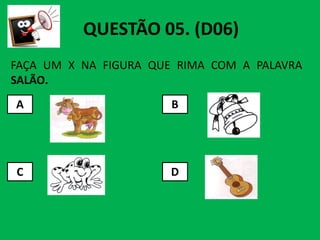 FAÇA UM X NA FIGURA QUE RIMA COM A PALAVRA
SALÃO.
A B
QUESTÃO 05. (D06)
C D
 