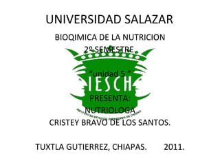 UNIVERSIDAD SALAZAR
    BIOQIMICA DE LA NUTRICION
          2º SEMESTRE

            “unidad 5 ”

             PRESENTA:
            NUTRIOLOGA
   CRISTEY BRAVO DE LOS SANTOS.

TUXTLA GUTIERREZ, CHIAPAS.   2011.
 