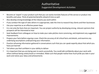 Authoritative
                                                 Suggested Development Activities

•   Become an ‘expert’ in your product such that you can easily translate features of the service or product into
    benefits and value. Think of potential benefits ahead of time as well.
•   Also develop strong knowledge of the industry you work within
•   If you conduct the type of sales where it is appropriate, take the time to research key clients and their businesses
•   Use your expertise as an effective power-base
•   It is not only the facts that are important. You can project authority by developing strong, relevant opinions that
    prospects will be interested to hear
•   Seek feedback from colleagues on how to make your sales pitches more convincing, and implement any suggested
    improvements.
•   Prepare your facts before arguing a case. Check the accuracy of all critical facts and details, and examine any
    underlying assumptions underpinning your information.
•   Practice reframing information gathered in conversations such that you can speak expertly about that which you
    have just learned
•   Tell others you feel confident in your ability to deliver
•   It is important that you are being seen to work successfully. You could talk confidently about your work with
    others without being unduly brash or immodest. Make sure that people realise how much pride you take in your
    work and notice your ideas and achievements




                                                                                                                           1
 