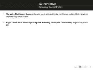 Authoritative
                                         Reference Books/Articles

•   The Voice That Means Business: How to speak with authority, confidence and credibility anytime,
    anywhere by Linda Shields

•   Roger Love’s Vocal Power: Speaking with Authority, Clarity and Conviction by Roger Love (Audio
    CD)




                                                                                                      1
 