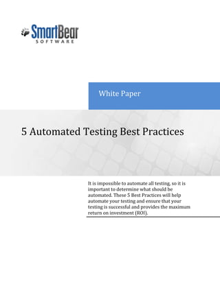 White Paper5 Automated Testing Best PracticesIt is impossible to automate all testing, so it is important to determine what should be automated. These 5 Best Practices will help automate your testing and ensure that your testing is successful and provides the maximum return on investment (ROI).-436880-693420 <br />Introduction<br />There are a lot of reasons as to why automated testing is beneficial, and by using these best practices in your automated testing you can ensure that your testing is successful and you get the maximum return on investment (ROI).<br />1. Decide What Test Cases to Automate<br />It is impossible to automate all testing, so it is important to determine what test cases should be automated first.<br />The benefit of automated testing is linked to how many times a given test can be repeated. Tests that are only performed a few times are better left for manual testing. Good test cases for automation are ones that are run frequently and require large amounts of data to perform the same action.<br />You can get the most benefit out of your automated testing efforts by automating:<br />Repetitive tests that run for multiple builds.<br />Tests that tend to cause human error.<br />Tests that require multiple data sets.<br />Frequently used functionality that introduces high risk conditions.<br />Tests that are impossible to perform manually.<br />Tests that run on several different hardware or software platforms and configurations.<br />Tests that take a lot of effort and time when manual testing.<br />Success in test automation requires careful planning and design work. Start out by creating an automation plan. This allows you to identify the initial set of tests to automate, and serve as a guide for future tests. First, you should define your goal for automated testing and determine which types of tests to automate. There are a few different types of testing, and each has its place in the testing process. For instance, unit testing is used to test a small part of the intended application. Load testing is performed when you need to know how a web service responds under a heavy workload. To test a certain piece of the application’s UI, you would use functional or GUI testing.<br />After determining your goal and which types of tests to automate, you should decide what actions your automated tests will perform. Don’t just create test steps that test various aspects of the application’s behavior at one time. Large, complex automated tests are difficult to edit and debug. It is best to divide your tests into several logical, smaller tests. It makes your test environment more coherent and manageable and allows you to share test code, test data and processes. You will get more opportunities to update your automated tests just by adding small tests that address new functionality. Test the functionality of your application as you add it, rather than waiting until the whole feature is implemented.<br />When creating tests, try to keep them small and focused on one objective. For example, separate tests for read-only versus read/write tests. This allows you to use these individual tests repeatedly without including them in every automated test.<br />Once you create several simple automated tests, you can group your tests into one, larger automated test. You can organize automated tests by the application’s functional area, major/minor division in the application, common functions or a base set of test data. If an automated test refers to other tests, you may need to create a test tree, where you can run tests in a specific order.<br />2. Test Early and Test Often<br />To get the most out of your automated testing, testing should be started as early as possible and ran as often as needed. The earlier testers get involved in the life cycle of the project the better, and the more you test, the more bugs you find. Automated unit testing can be implemented on day one and then you can gradually build your automated test suite. Bugs detected early are a lot cheaper to fix than those discovered later in production or deployment.<br />3. Select the Right Automated Testing Tool<br />Selecting an automated testing tool is essential for test automation. There are a lot of automated testing tools on the market, and it is important to choose the automated testing tool that best suits your overall requirements.<br />Consider these key points when selecting an automated testing tool:<br />Support for your platforms and technology. Are you testing .Net, C# or WPF applications and on what operating systems?<br />Flexibility for testers of all skill levels. Can your QA department write automated test scripts or is there a need for keyword testing?<br />Feature rich but also easy to create automated tests. Does the automated testing tool support record-and-playback test creation as well as manual creation of automated tests; does it include features for implementing checkpoints to verify values, databases, or key functionality of your application?<br />Create automated tests that are reusable, maintainable and resistant to changes in the applications UI. Will my automated tests break if my UI changes?<br />For detailed information about selecting automated testing tools for automated testing, see Selecting Automated Testing Tools.<br />4. Divide Your Automated Testing Efforts<br />Usually, the creation of different tests is based on the QA engineers’ skill levels. It is important to identify the level of experience and skills for each of your team members and divide your automated testing efforts accordingly. For instance, writing automated test scripts requires expert knowledge of scripting languages. Thus, in order to perform these tasks, you should have QA engineers that know the script language provided by the automated testing tool.<br />Some team members may not be versed in writing automated test scripts. These QA engineers may be better at writing test cases. It is better when an automated testing tool has a way to create automated tests that do not require an in-depth knowledge of scripting languages, like TestComplete’s keyword tests feature. A keyword test (also known as keyword-driven testing) is a simple series of keywords with a specified action. With keyword tests, you can simulate keystrokes, click buttons, select menu items, call object methods and properties, and do a lot more. Keyword tests are often seen as an alternative to automated test scripts. Unlike scripts, they can be easily used by technical and non-technical users and allow users of all levels to create robust and powerful automated tests.<br />You should also collaborate on your automated testing project with other QA engineers in your department. Testing performed by a team is more effective for finding defects and the right automated testing tool allows you to share your projects with several testers.<br />5. Create Good, Quality Test Data<br />Good test data is extremely useful for data-driven testing. The data that should be entered into input fields during an automated test is usually stored in an external file. This data might be read from a database or any other data source like text or XML files, Excel sheets, and database tables. A good automated testing tool actually understands the contents of the data files and iterates over the contents in the automated test. Using external data makes your automated tests reusable and easier to maintain. To add different testing scenarios, the data files can be easily extended with new data without needing to edit the actual automated test.<br />Typically, you create test data manually and then save it to the desired data storage. However, TestComplete provides you with the Data Generator that assists you in creating Table variables and Excel files that store test data. This approach lets you generate data of the desired type (integer numbers, strings, boolean values and so on) and automatically save this data to the specified variable or file. Using this feature, you decrease the time spent on preparing test data for data-driven tests. For more information on generating test data with TestComplete, see the Using Data Generators section in TestComplete’s help.<br />Creating test data for your automated tests is boring, but you should invest time and effort into creating data that is well structured. With good test data available, writing automated tests becomes a lot easier. The earlier you create good-quality data, the easier it is to extend existing automated tests along with the application's development.<br />6. Create Automated Tests that are Resistant to <br />Changes in the UI<br />Automated tests created with scripts or keyword tests are dependent on the application under test. The user interface of the application may change between builds, especially in the early stages. These changes may affect the test results, or your automated tests may no longer work with future versions of the application. The problem is automated testing tools use a series of properties to identify and locate an object. Sometimes a testing tool relies on location coordinates to find the object. For instance, if the control caption or its location has changed, the automated test will no longer be able to find the object when it runs and will fail. To run the automated test successfully, you may need to replace old names with new ones in the entire project, before running the test against the new version of the application. However, if you provide unique names for your controls, it makes your automated tests resistant to these UI changes and ensures that your automated tests work without having to make changes to the test itself. This also eliminates the automated testing tool from relying on location coordinates to find the control, which is less stable and breaks easily.<br />Conclusion<br />The best practices described in this article are the path to successful test automation implementation. TestComplete includes a number of features that help you follow these best practices:<br />With TestComplete you can perform different types of software testing:<br />Functional Testing<br />Unit Testing<br />Load Testing<br />Keyword-Driven Testing<br />Data-Driven Testing<br />Regression Testing<br />Distributed Testing<br />Coverage Testing<br />Object-Driven Testing<br />Web Testing<br />Manual Testing<br />TestComplete allows you to divide your test into individual test parts, called test items, and organize them in a tree-like structure. It lets you repeatedly use individual tests and run them in a certain order.<br />TestComplete supports keyword-driven testing. These automated tests can be easily created by inexperienced TestComplete users or when a simple test needs to be created quickly.<br />TestComplete supports five scripting languages that can be used for creating automated test scripts: VBScript, JScript, DelphiScript C++Script and C#Script.<br />With TestComplete, QA engineers can share a test project with their team.<br />TestComplete offers a Name Mapping feature that allows you to create unique names for processes, windows, controls and other objects. It makes your object names and tests clearer and easier to understand, as well as, independent of all object properties and less prone to errors if the UI changes. This feature allows you to test your application successfully even in the early stages of the applications life cycle when the GUI changes often.<br />There are a lot of other features that TestComplete provides to help you get started quickly with your automated testing.<br />Adapting these recommended best practices and using TestComplete’s features can help you avoid common mistakes and improve your automated testing process. This helps you test faster, save money and get your products released on time. If you haven’t tried TestComplete, download and try it today. <br />You may also enjoy these other resources in the SmartBear Software Quality Series: <br />Uniting Your Automated and Manual Test Efforts <br />6 Tips to Get Started with Automated Testing <br />11 Best Practices for Peer Code Review<br /> <br />Be Smart and join our growing community of over 100,000 development, QA and IT professionals in 90 countries at (www.smartbear.com/community/resources/).<br />About SmartBear SoftwareSmartBear Software provides enterprise-class yet affordable tools for development teams that care about software quality and performance. Our collaboration, performance profiling, and testing tools help more than 100,000 developers and testers build some of the best software applications and websites in the world. Our users can be found in small businesses, Fortune 100 companies, and government agencies.SmartBear Software+ 1 978.236.7900www.smartbear.com           © 2011 SmartBear Software. All rights reserved.  All other product/brand names are trademarks of their respective holders.<br />
