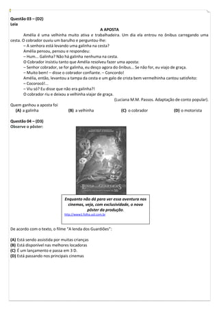Questão 03 – (D2)
Leia
                                                   A APOSTA
        Amélia é uma velhinha muito ativa e trabalhadeira. Um dia ela entrou no ônibus carregando uma
cesta. O cobrador ouviu um barulho e perguntou-lhe:
        – A senhora está levando uma galinha na cesta?
        Amélia pensou, pensou e respondeu:
        – Hum... Galinha? Não há galinha nenhuma na cesta.
        O Cobrador insistiu tanto que Amélia resolveu fazer uma aposta:
        – Senhor cobrador, se for galinha, eu desço agora do ônibus... Se não for, eu viajo de graça.
        – Muito bem! – disse o cobrador confiante. – Concordo!
        Amélia, então, levantou a tampa da cesta e um galo de crista bem vermelhinha cantou satisfeito:
        – Cocorocó!...
        – Viu só? Eu disse que não era galinha?!
        O cobrador riu e deixou a velhinha viajar de graça.
                                                            (Luciana M.M. Passos. Adaptação de conto popular).
Quem ganhou a aposta foi
   (A) a galinha                 (B) a velhinha                 (C) o cobrador                (D) o motorista

Questão 04 – (D3)
Observe o pôster:




                              Enquanto não dá para ver essa aventura nos
                                cinemas, veja, com exclusividade, o novo
                                          pôster da produção.
                              http://www1.folha.uol.com.br



De acordo com o texto, o filme “A lenda dos Guardiões”:

(A) Está sendo assistida por muitas crianças
(B) Está disponível nas melhores locadoras
(C) É um lançamento e passa em 3 D.
(D) Está passando nos principais cinemas
 