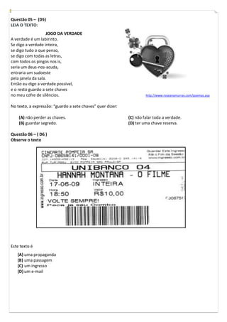 Questão 05 – (D5)
LEIA O TEXTO:
                    JOGO DA VERDADE
A verdade é um labirinto.
Se digo a verdade inteira,
se digo tudo o que penso,
se digo com todas as letras,
com todos os pingos nos is,
seria um deus-nos-acuda,
entraria um sudoeste
pela janela da sala.
Então eu digo a verdade possível,
e o resto guardo a sete chaves
no meu cofre de silêncios.                                           http://www.roseanamurray.com/poemas.asp


No texto, a expressão: “guardo a sete chaves” quer dizer:

    (A) não perder as chaves.                               (C) não falar toda a verdade.
    (B) guardar segredo.                                    (D) ter uma chave reserva.

Questão 06 – ( D6 )
Observe o texto




Este texto é
   (A) uma propaganda
   (B) uma passagem
   (C) um ingresso
   (D) um e-mail
 