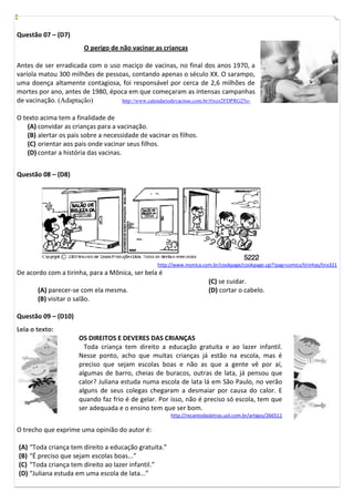 Questão 07 – (D7)
                        O perigo de não vacinar as crianças

Antes de ser erradicada com o uso maciço de vacinas, no final dos anos 1970, a
varíola matou 300 milhões de pessoas, contando apenas o século XX. O sarampo,
uma doença altamente contagiosa, foi responsável por cerca de 2,6 milhões de
mortes por ano, antes de 1980, época em que começaram as intensas campanhas
de vacinação. (Adaptação)         http://www.calendariodevacinas.com.br/#ixzz2FDPRG25o-


O texto acima tem a finalidade de
    (A) convidar as crianças para a vacinação.
    (B) alertar os pais sobre a necessidade de vacinar os filhos.
    (C) orientar aos pais onde vacinar seus filhos.
    (D) contar a história das vacinas.


Questão 08 – (D8)




                                                   http://www.monica.com.br/cookpage/cookpage.cgi?!pag=comics/tirinhas/tira321
De acordo com a tirinha, para a Mônica, ser bela é
                                                                        (C) se cuidar.
       (A) parecer-se com ela mesma.                                    (D) cortar o cabelo.
       (B) visitar o salão.

Questão 09 – (D10)
Leia o texto:
                      OS DIREITOS E DEVERES DAS CRIANÇAS
                        Toda criança tem direito a educação gratuita e ao lazer infantil.
                      Nesse ponto, acho que muitas crianças já estão na escola, mas é
                      preciso que sejam escolas boas e não as que a gente vê por aí,
                      algumas de barro, cheias de buracos, outras de lata, já pensou que
                      calor? Juliana estuda numa escola de lata lá em São Paulo, no verão
                      alguns de seus colegas chegaram a desmaiar por causa do calor. E
                      quando faz frio é de gelar. Por isso, não é preciso só escola, tem que
                      ser adequada e o ensino tem que ser bom.
                                                        http://recantodasletras.uol.com.br/artigos/266511

O trecho que exprime uma opinião do autor é:

(A) “Toda criança tem direito a educação gratuita.”
(B) “É preciso que sejam escolas boas...”
(C) “Toda criança tem direito ao lazer infantil.”
(D) “Juliana estuda em uma escola de lata...”
 
