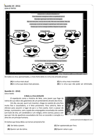 Questão 10 – (D11)
LEIA O TEXTO:

                                                  URGENTE!!! URGENTÍSSIMO!!!!!
                                         Vírus altamente contagiosos estão se espalhando por aí.
                                             Desculpe, agora que você abriu esta mensagem,
                                 Não tem mais jeito, você já caiu na rede. Não tem como deletar. Mas não
                                     se preocupe, eu já me contagiei e aprendi que vale muito a pena.
                                       Tomara que você se contagie também. Repasso-os para você

            O vírus da alegria                         O vírus do amor                               O vírus do carinho



                                         [Digite uma citação do documento ou o
                                         resumo de uma questão interessante. Você
                                         pode posicionar a caixa de texto em
                             O vírus da esperança                               O vírus do sorriso
                                          qualquer    lugar do documento. Use a guia
                                         Ferramentas de Caixa de Texto para alterar
                                         a formatação da caixa de texto da citação.]



                                             E o mais forte deles, ao qual não há vírus que resista...
                                                               O vírus da amizade!




De todos os vírus apresentados, o mais forte deles é o vírus da amizade porque

       (A) é o vírus mais atual.                                                     (C) é o vírus mais irresistível.
       (B) é o vírus que ataca mais pessoas.                                         (D) é o vírus que não pode ser eliminado.


Questão 11 – (D12)
Leia o texto
                         A Bela e a Fera (Infantil)
        O espetáculo conta a história de Bela, uma jovem que foge da
rotina de sua vida e dos galanteios de um pretendente através dos livros.
        Um dia, seu pai, que é um inventor, chega no castelo de uma fera
muito feia e assustadora, e é feito prisioneiro. Para salvá-lo, Bela se
oferece para assumir o lugar do pai e a Fera aceita. Com o passar do
tempo, a prisioneira, com a ajuda dos empregados encantados do castelo
(um bule de chá, um candelabro e um relógio, entre outros), passa a ver
que por trás da aparência assustadora da Fera se esconde o coração e a
alma de um príncipe humano.
                                                                                                             producaotraulcortez@gmail.com
O motivo que levou Bela a se tornar prisioneira foi:
   (A) Ser bela e jovem.                                                       (C) Ser apaixonada por Fera.
   (B) Querer sair da rotina.                                                  (D) Querer salvar o pai.
 