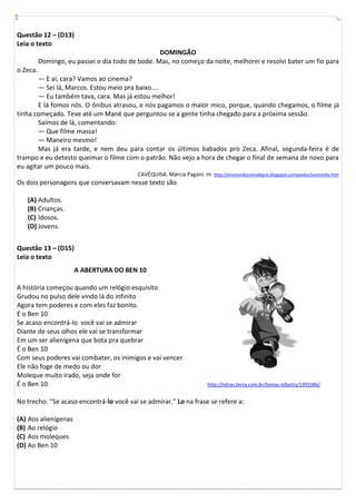Questão 12 – (D13)
Leia o texto
                                                  DOMINGÃO
          Domingo, eu passei o dia todo de bode. Mas, no começo da noite, melhorei e resolvi bater um fio para
o Zeca.
       — E aí, cara? Vamos ao cinema?
       — Sei lá, Marcos. Estou meio pra baixo....
       — Eu também tava, cara. Mas já estou melhor!
       E lá fomos nós. O ônibus atrasou, e nós pagamos o maior mico, porque, quando chegamos, o filme já
tinha começado. Teve até um Mané que perguntou se a gente tinha chegado para a próxima sessão.
       Saímos de lá, comentando:
       — Que filme massa!
       — Maneiro mesmo!
       Mas já era tarde, e nem deu para contar os últimos babados pro Zeca. Afinal, segunda-feira é de
trampo e eu detesto queimar o filme com o patrão. Não vejo a hora de chegar o final de semana de novo para
eu agitar um pouco mais.
                                           CAVÉQUISA. Márcia Pagani. In: http://ensinandocomalegria.blogspot.compiadas/oremedio.htm
Os dois personagens que conversavam nesse texto são

   (A) Adultos.
   (B) Crianças.
   (C) Idosos.
   (D) Jovens.


Questão 13 – (D15)
Leia o texto
                      A ABERTURA DO BEN 10

A história começou quando um relógio esquisito
Grudou no pulso dele vindo lá do infinito
Agora tem poderes e com eles faz bonito.
É o Ben 10
Se acaso encontrá-lo você vai se admirar
Diante de seus olhos ele vai se transformar
Em um ser alienígena que bota pra quebrar
É o Ben 10
Com seus poderes vai combater, os inimigos e vai vencer
Ele não foge de medo ou dor
Moleque muito irado, seja onde for
É o Ben 10.                                                              http://letras.terra.com.br/temas-infantis/1393386/


No trecho: “Se acaso encontrá-lo você vai se admirar.” Lo na frase se refere a:

(A) Aos alienígenas
(B) Ao relógio
(C) Aos moleques
(D) Ao Ben 10
 