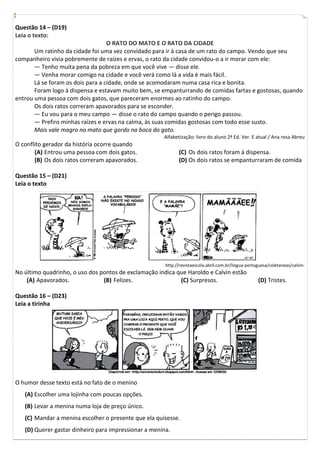 Questão 14 – (D19)
Leia o texto:
                                   O RATO DO MATO E O RATO DA CIDADE
       Um ratinho da cidade foi uma vez convidado para ir à casa de um rato do campo. Vendo que seu
companheiro vivia pobremente de raízes e ervas, o rato da cidade convidou-o a ir morar com ele:
       — Tenho muita pena da pobreza em que você vive — disse ele.
       — Venha morar comigo na cidade e você verá como lá a vida é mais fácil.
       Lá se foram os dois para a cidade, onde se acomodaram numa casa rica e bonita.
       Foram logo à dispensa e estavam muito bem, se empanturrando de comidas fartas e gostosas, quando
entrou uma pessoa com dois gatos, que pareceram enormes ao ratinho do campo.
       Os dois ratos correram apavorados para se esconder.
       — Eu vou para o meu campo — disse o rato do campo quando o perigo passou.
       — Prefiro minhas raízes e ervas na calma, às suas comidas gostosas com todo esse susto.
       Mais vale magro no mato que gordo na boca do gato.
                                                      Alfabetização: livro do aluno 2ª Ed. Ver. E atual / Ana rosa Abreu
O conflito gerador da história ocorre quando
       (A) Entrou uma pessoa com dois gatos.                 (C) Os dois ratos foram à dispensa.
       (B) Os dois ratos correram apavorados.                (D) Os dois ratos se empanturraram de comida

Questão 15 – (D21)
Leia o texto




                                                       http://revistaescola.abril.com.br/lingua-portuguesa/coletaneas/calvin-
No último quadrinho, o uso dos pontos de exclamação indica que Haroldo e Calvin estão
    (A) Apavorados.             (B) Felizes.                (C) Surpresos.                           (D) Tristes.

Questão 16 – (D23)
Leia a tirinha




O humor desse texto está no fato de o menino
   (A) Escolher uma lojinha com poucas opções.
   (B) Levar a menina numa loja de preço único.
   (C) Mandar a menina escolher o presente que ela quisesse.
   (D) Querer gastar dinheiro para impressionar a menina.
 