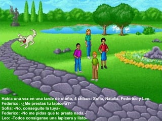 Había una vez en una tarde de otoño, 4 chicos: Sofía, Natalia, Federico y Leo.  Federico: -¿Me prestas tu lapicera?-  Sofia: -No, conseguite la tuya-  Federico: -No me pidas que te preste nada.-  Leo: -Todos consiganse una lapicera y listo-  