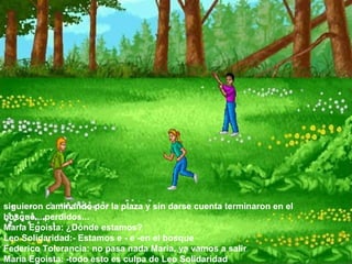 siguieron caminando por la plaza y sin darse cuenta terminaron en el bosque....perdidos...  Maria Egoista: ¿Dónde estamos?  Leo Solidaridad:- Estamos e - e -en el bosque  Federico Tolerancia: no pasa nada Maria, ya vamos a salir  Maria Egoista: -todo esto es culpa de Leo Solidaridad  