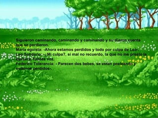 Siguieron caminando, caminando y caminando y su dieron cuenta que se perdieron.  María egoista: -Ahora estamos perdidos y todo por culpa de Leo-.  Leo Solidario: -¿Mi culpa?, si mal no recuerdo, la que no me presto la lapicera, fuistes voz.  Federico Tolerancia: - Parecen dos bebes, se estan peeleando y estamos perdidos-.   