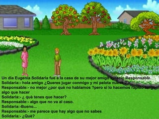Un dìa Eugenia Solidaria fue a la casa de su mejor amigo Ignacio Responsable.  Solidaria:- hola amigo ¿Queres jugar conmigo y mi pelota nueva ?  Responsable:- no mejor ¿por què no hablamos ?pero si lo hacemos rápido tengo algo que hacer  Solidaria:- ¿ què tenes que hacer?  Responsable:- algo que no va al caso.  Solidaria:-Bueno...  Responsable:- me parece que hay algo que no sabes  Solidaria:- ¿Què?  