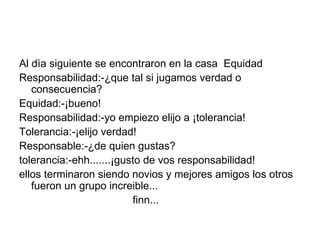 Al dìa siguiente se encontraron en la casa  Equidad  Responsabilidad:-¿que tal si jugamos verdad o consecuencia? Equidad:-¡bueno! Responsabilidad:-yo empiezo elijo a ¡tolerancia!  Tolerancia:-¡elijo verdad! Responsable:-¿de quien gustas? tolerancia:-ehh.......¡gusto de vos responsabilidad! ellos terminaron siendo novios y mejores amigos los otros fueron un grupo increible... finn... 
