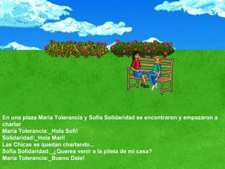 En una plaza María Tolerancia y Sofía Solidaridad se encontraron y empazaron a charlar  María Tolerancia:_Hola Sofi!  Solidaridad:_Hola Mari!  Las Chicas se quedan charlando...  Sofía Solidaridad:_¿Queres venir a la pileta de mi casa?  María Tolerancia:_Bueno Dale!  