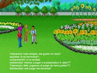 Tolerancia: hola amigos, les gustó mi casa?  equidad: si es hermosa!!!  comprensión: si la verdad.  solidaridad: Vamos a jugar a la playstation 2, dale??'  Tolerancia: dale, jugamos al juego de harry potter??  Solidaridad: ese juego me encanta!!  