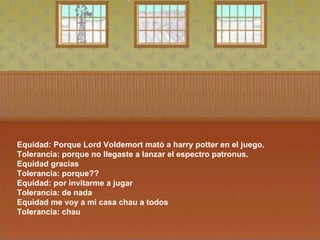 Equidad: Porque Lord Voldemort mató a harry potter en el juego.  Tolerancia: porque no llegaste a lanzar el espectro patronus.  Equidad gracias  Tolerancia: porque??  Equidad: por invitarme a jugar  Tolerancia: de nada  Equidad me voy a mi casa chau a todos  Tolerancia: chau  
