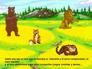 habia una vez un oso que se llamaba sr. tolerante y el zorro comprensión, el tigre equidad  y el leon solidaridad entre ellos compartian juegos comidas y demas....  