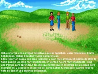 Habia una vez unos amigos detectives que se llamaban: Juan Tolerancia, Emma Solidaridad, Matias Equidad y Leila Comprension.  Ellos resolvian casos con gran facilidad, y eran muy amigos. El maetro de ellos le habia puesto un caso muy importante, en verdad no era muy importante , sino una trampa para aprender.Y les dijo que tenian que ir al campo de la ciudad para acampar alli y descubrir el secreto del campo.Ellos fueron pero cuando llego la hora de comer ubo algunos problemas.  