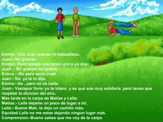 Emma:- Che Juan queres mi balbadisco.  Juan:- No gracias.  Emma:- Pero tomalo vos tenes uno y yo dos.  Juan :- No gracias no quiero.  Emma : -No pero seria cruel.  Juan:- No, ya te lo dije.  Emma:- No , pero no es nada.  Juan:- Vastapor favor yo te tolero, y se que sos muy solidaria ,pero tenes que respetar la dicicion del otro.  Mas tarde en la carpa de Matias y Leila:  Matias:- Leila dejame un poco de lugar a mi .  Leila:- Bueno Mati, te dejo un cachito màs.  Equidad:Laila no me estas dejando ningun lugar más.  Comprension:-Bueno sabes que me voy de la carpa  