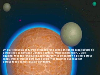 Un día 4 escuelas se fueron al espacio uno de los chicos de cada escuela se perdio ellos se llamaban Candela solidaria, Maru comprención, Guido equidad, Nico tolerancia, ellos se cruzaron y se empezaron a pelear porque todos eran diferentes pero guido decía- Nos tenemos que respetar  porque todos somos iguales por dentro.  