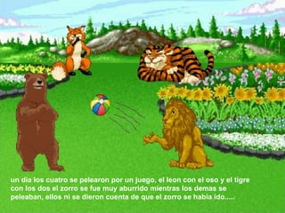 un dia los cuatro se pelearon por un juego, el leon con el oso y el tigre con los dos el zorro se fue muy aburrido mientras los demas se peleaban, ellos ni se dieron cuenta de que el zorro se habia ido.....  