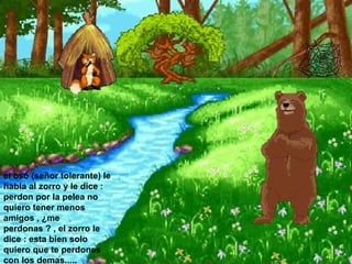 el oso (señor tolerante) le habla al zorro y le dice : perdon por la pelea no quiero tener menos amigos , ¿me perdonas ? , el zorro le dice : esta bien solo quiero que te perdones con los demas.....  