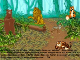 de repente aparece un lobo y dice: ¿puedo jugar con ustedes? , todos dicen que si, un nuevo miembro en el grupo de los mejores amigos de los 100 acres... los 4, perdón los 5 jugaron toda la tarde y luego todos se fueron a su casa y vivieron los 5 amigados toda la vida sabiendo respetarse..... FIN  