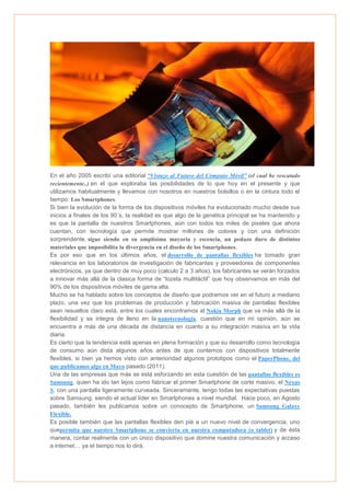 En el año 2005 escribí una editorial “Vistazo al Futuro del Cómputo Móvil” (el cual he rescatado
recientemente..) en el que exploraba las posibilidades de lo que hoy en el presente y que
utilizamos habitualmente y llevamos con nosotros en nuestros bolsillos o en la cintura todo el
tiempo: Los Smartphones.
Si bien la evolución de la forma de los dispositivos móviles ha evolucionado mucho desde sus
inicios a finales de los 90´s, la realidad es que algo de la genética principal se ha mantenido y
es que la pantalla de nuestros Smartphones, aún con todos los miles de pixeles que ahora
cuentan, con tecnología que permite mostrar millones de colores y con una definición
sorprendente, sigue siendo en su amplísima mayoría y escencia, un pedazo duro de distintos
materiales que imposibilita la divergencia en el diseño de los Smartphones.
Es por eso que en los últimos años, el desarrollo de pantallas flexibles ha tomado gran
relevancia en los laboratorios de investigación de fabricantes y proveedores de componentes
electrónicos, ya que dentro de muy poco (calculo 2 a 3 años), los fabricantes se verán forzados
a innovar más allá de la clasica forma de “lozeta multitáctil” que hoy observamos en más del
90% de los dispositivos móviles de gama alta.
Mucho se ha hablado sobre los conceptos de diseño que podremos ver en el futuro a mediano
plazo, una vez que los problemas de producción y fabricación masiva de pantallas flexibles
sean resueltos claro está, entre los cuales encontramos al Nokia Morph que va más allá de la
flexibilidad y se integra de lleno en la nanotecnología, cuestión que en mi opinión, aún se
encuentra a más de una década de distancia en cuanto a su integración masiva en la vida
diaria.
Es cierto que la tendencia está apenas en plena formación y que su desarrollo como tecnología
de consumo aún dista algunos años antes de que contemos con dispositivos totalmente
flexibles, si bien ya hemos visto con anterioridad algunos prototipos como el PaperPhone, del
que publicamos algo en Mayo pasado (2011).
Una de las empresas que más se está esforzando en esta cuestión de las pantallas flexibles es
Samsung, quien ha ido tan lejos como fabricar el primer Smartphone de corte masivo, el Nexus
S, con una pantalla ligeramente curveada. Sinceramente, tengo todas las expectativas puestas
sobre Samsung, siendo el actual líder en Smartphones a nivel mundial. Hace poco, en Agosto
pasado, también les publicamos sobre un conocepto de Smartphone, un Samsung Galaxy
Flexible.
Es posible también que las pantallas flexibles den pié a un nuevo nivel de convergencia, uno
quepermita que nuestro Smartphone se convierta en nuestra computadora (o tablet) y de ésta
manera, contar realmente con un único dispositivo que domine nuestra comunicación y acceso
a internet… ya el tiempo nos lo dirá.

 
