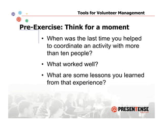 Tools for Volunteer Management


Pre-Exercise: Think for a moment
      •  When was the last time you helped
         to coordinate an activity with more
         than ten people?
      •  What worked well?
      •  What are some lessons you learned
         from that experience?
 
